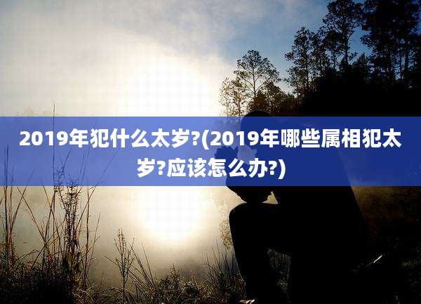 2019年犯什么太岁?(2019年哪些属相犯太岁?应该怎么办?)
