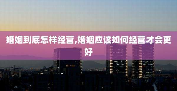 婚姻到底怎样经营,婚姻应该如何经营才会更好
