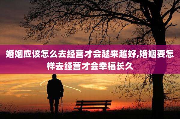 婚姻应该怎么去经营才会越来越好,婚姻要怎样去经营才会幸福长久