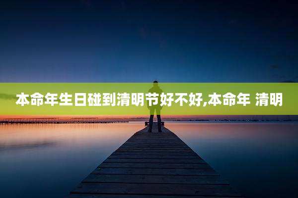 本命年生日碰到清明节好不好,本命年 清明