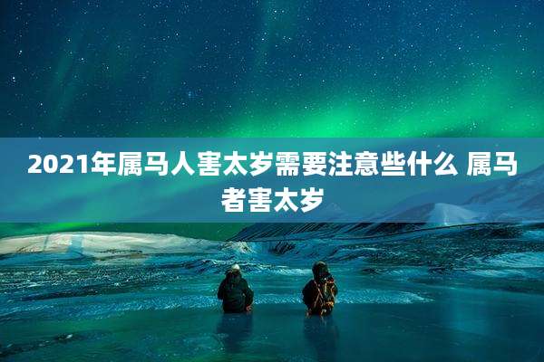 2021年属马人害太岁需要注意些什么 属马者害太岁