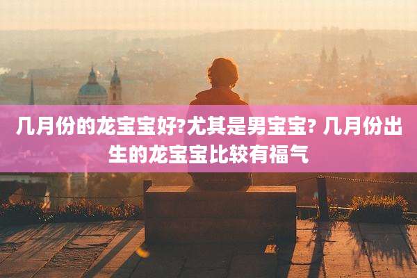 几月份的龙宝宝好?尤其是男宝宝? 几月份出生的龙宝宝比较有福气