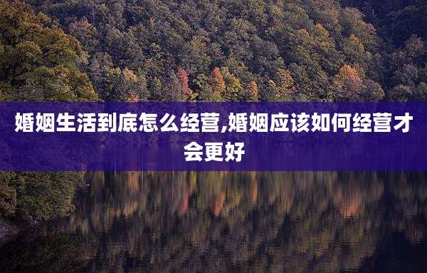 婚姻生活到底怎么经营,婚姻应该如何经营才会更好