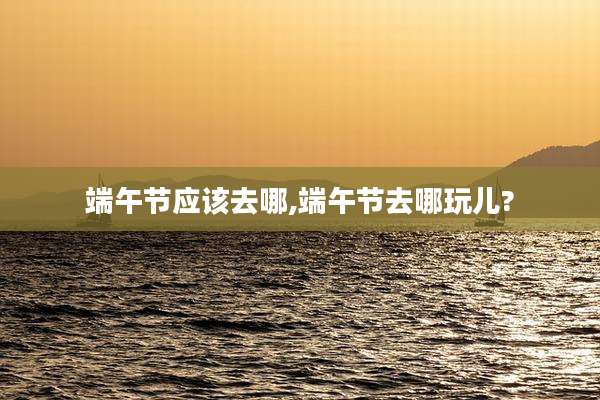 端午节应该去哪,端午节去哪玩儿?