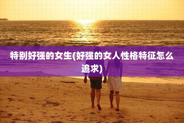 特别好强的女生(好强的女人性格特征怎么追求)