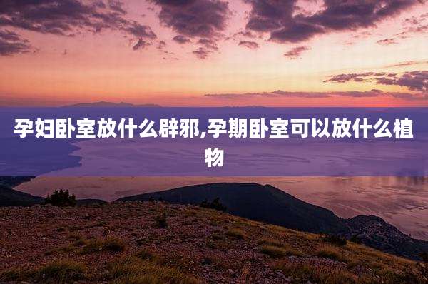 孕妇卧室放什么辟邪,孕期卧室可以放什么植物