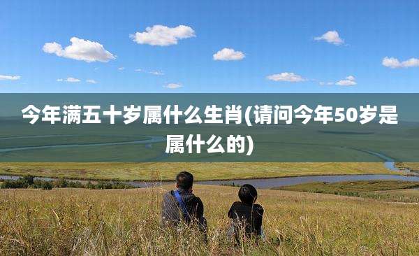 今年满五十岁属什么生肖(请问今年50岁是属什么的)