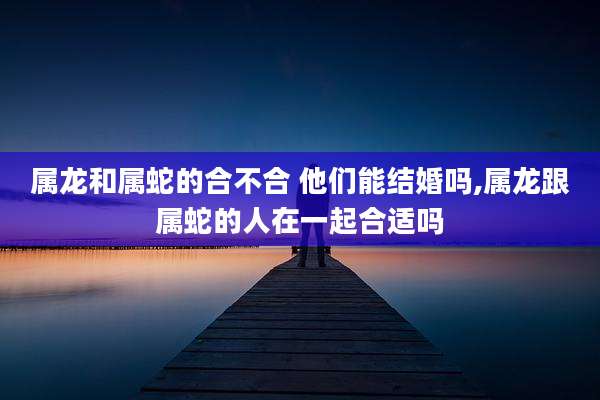 属龙和属蛇的合不合 他们能结婚吗,属龙跟属蛇的人在一起合适吗