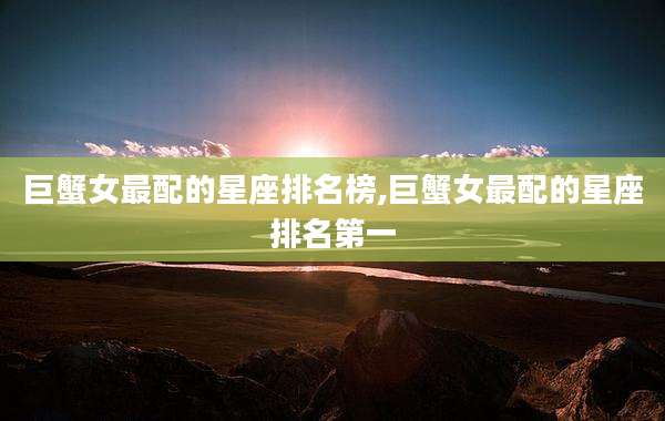巨蟹女最配的星座排名榜,巨蟹女最配的星座排名第一