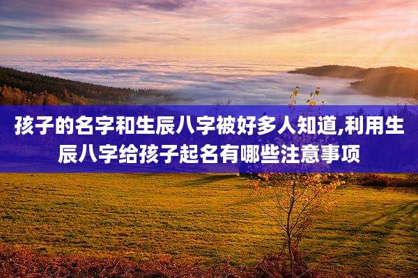 孩子的名字和生辰八字被好多人知道,利用生辰八字给孩子起名有哪些注意事项