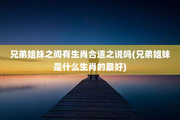 兄弟姐妹之间有生肖合适之说吗(兄弟姐妹是什么生肖的最好)