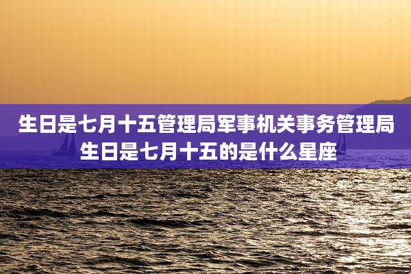 生日是七月十五管理局军事机关事务管理局 生日是七月十五的是什么星座