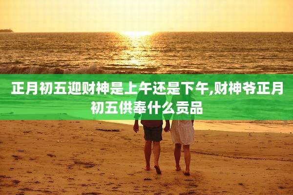 正月初五迎财神是上午还是下午,财神爷正月初五供奉什么贡品