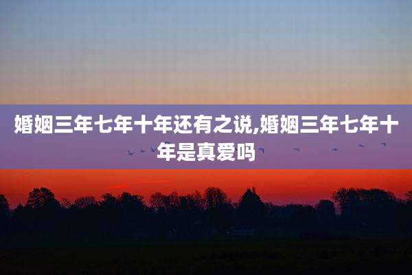 婚姻三年七年十年还有之说,婚姻三年七年十年是真爱吗