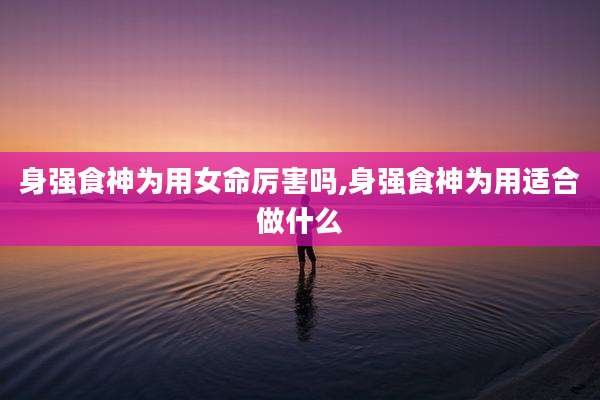 身强食神为用女命厉害吗,身强食神为用适合做什么