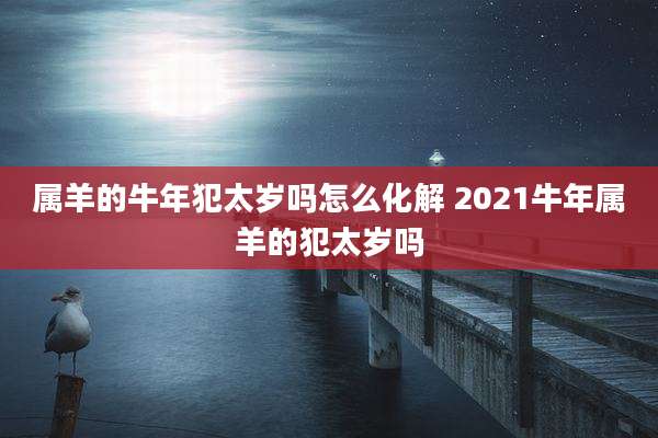属羊的牛年犯太岁吗怎么化解 2021牛年属羊的犯太岁吗
