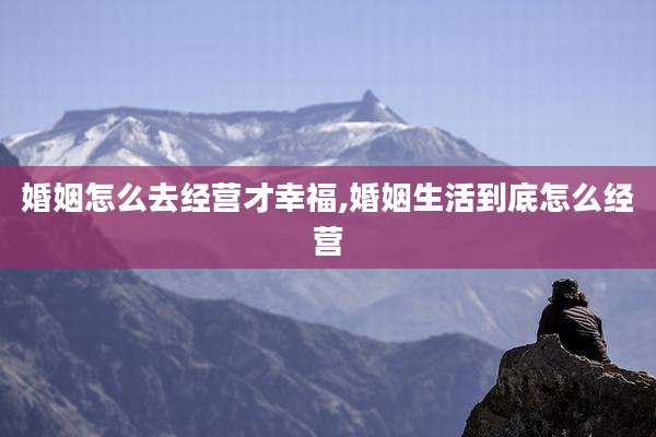 婚姻怎么去经营才幸福,婚姻生活到底怎么经营