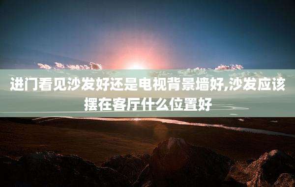 进门看见沙发好还是电视背景墙好,沙发应该摆在客厅什么位置好