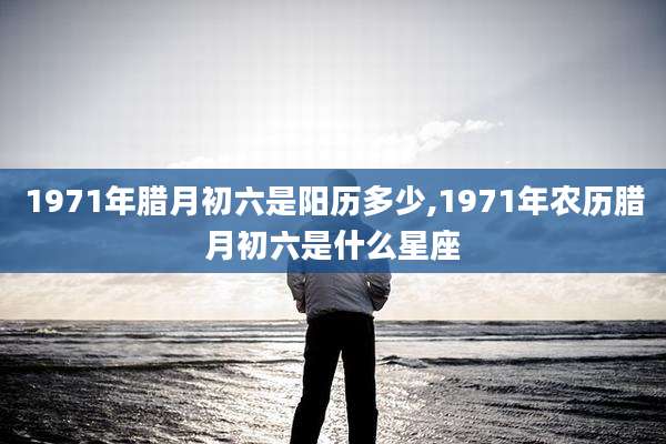 1971年腊月初六是阳历多少,1971年农历腊月初六是什么星座