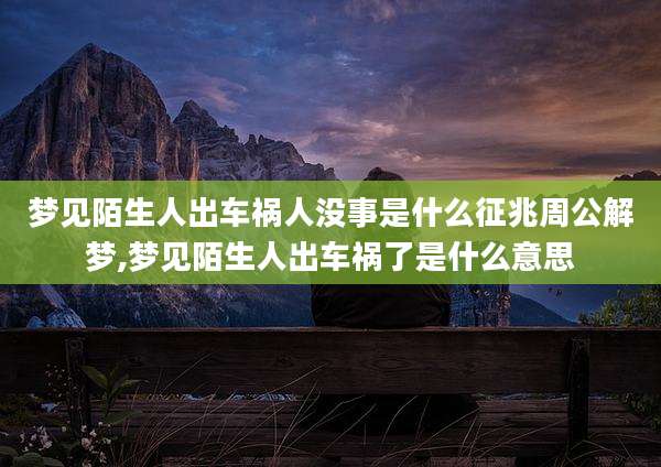 梦见陌生人出车祸人没事是什么征兆周公解梦,梦见陌生人出车祸了是什么意思