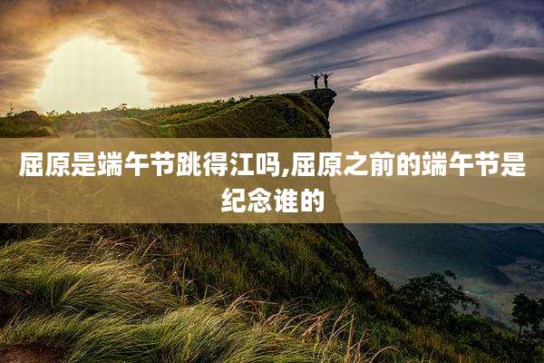 屈原是端午节跳得江吗,屈原之前的端午节是纪念谁的