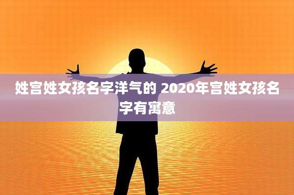 姓宫姓女孩名字洋气的 2020年宫姓女孩名字有寓意