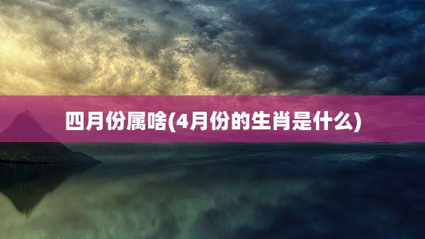四月份属啥(4月份的生肖是什么)