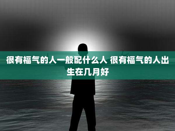 很有福气的人一般配什么人 很有福气的人出生在几月好