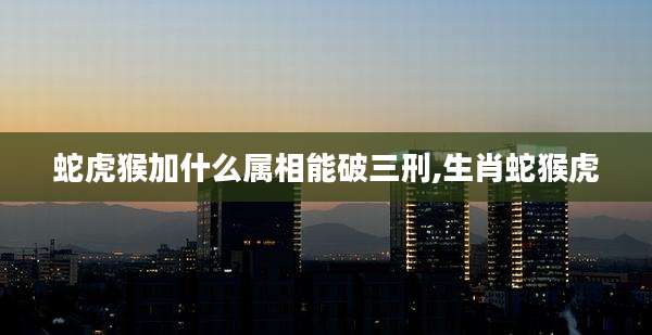 蛇虎猴加什么属相能破三刑,生肖蛇猴虎