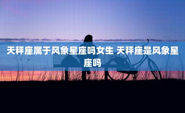 天秤座属于风象星座吗女生 天秤座是风象星座吗