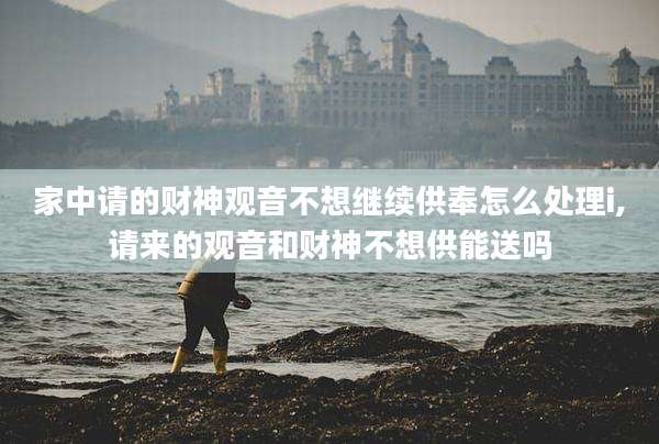 家中请的财神观音不想继续供奉怎么处理i,请来的观音和财神不想供能送吗