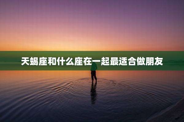 天蝎座和什么座在一起最适合做朋友