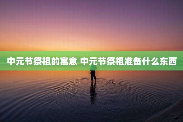中元节祭祖的寓意 中元节祭祖准备什么东西