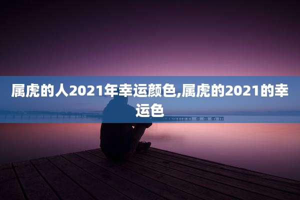 属虎的人2021年幸运颜色,属虎的2021的幸运色