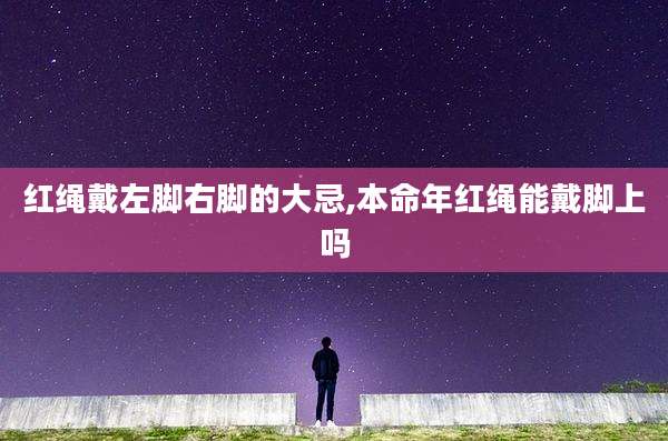红绳戴左脚右脚的大忌,本命年红绳能戴脚上吗