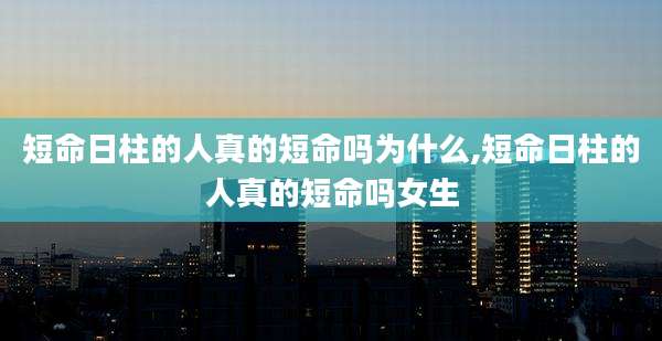 短命日柱的人真的短命吗为什么,短命日柱的人真的短命吗女生