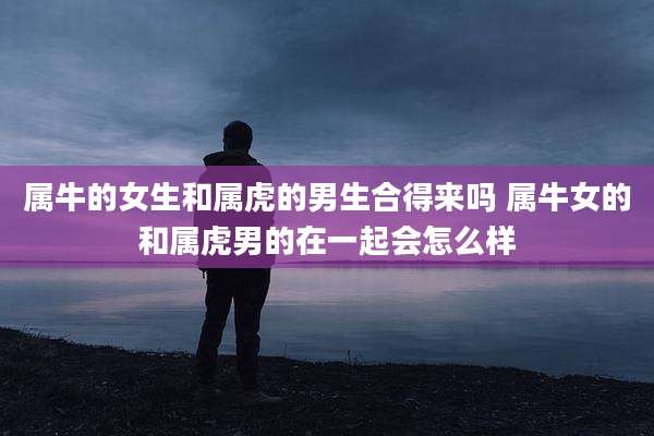 属牛的女生和属虎的男生合得来吗 属牛女的和属虎男的在一起会怎么样