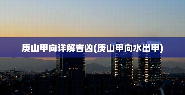 庚山甲向详解吉凶(庚山甲向水出甲)