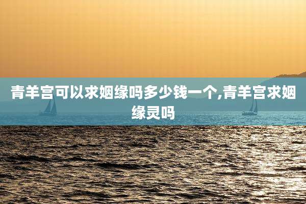 青羊宫可以求姻缘吗多少钱一个,青羊宫求姻缘灵吗
