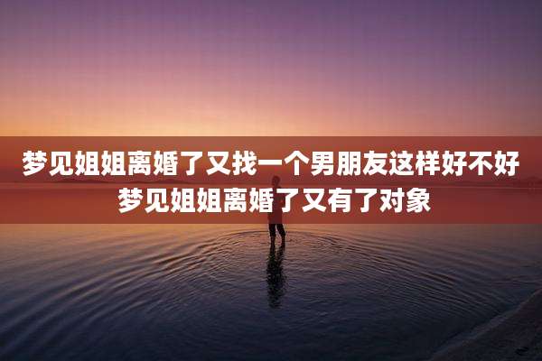梦见姐姐离婚了又找一个男朋友这样好不好 梦见姐姐离婚了又有了对象