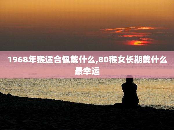 1968年猴适合佩戴什么,80猴女长期戴什么最幸运