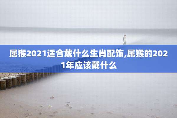 属猴2021适合戴什么生肖配饰,属猴的2021年应该戴什么