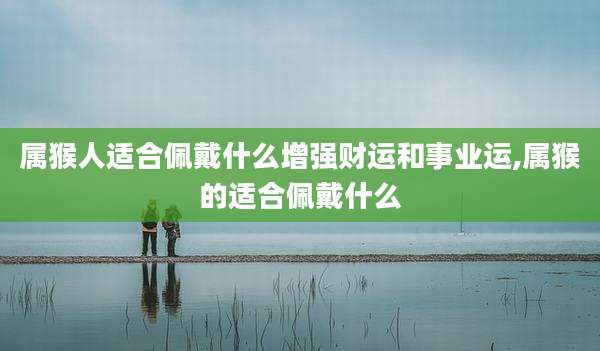 属猴人适合佩戴什么增强财运和事业运,属猴的适合佩戴什么