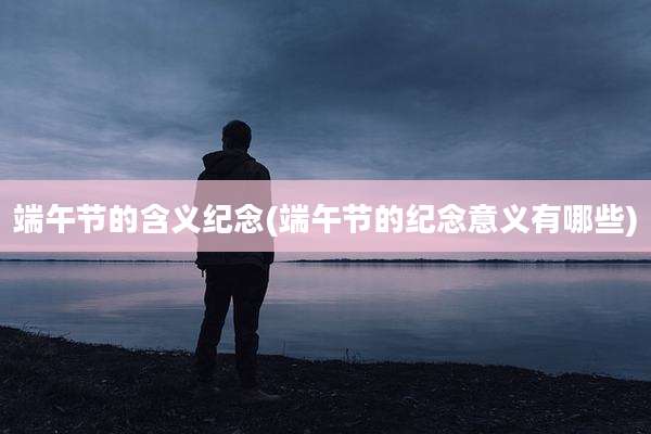 端午节的含义纪念(端午节的纪念意义有哪些)