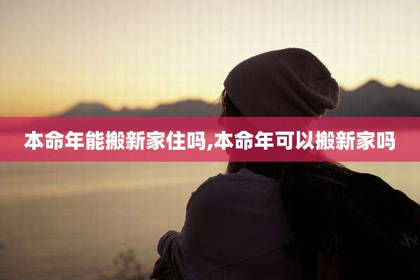 本命年能搬新家住吗,本命年可以搬新家吗