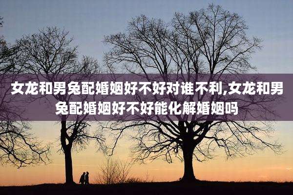 女龙和男兔配婚姻好不好对谁不利,女龙和男兔配婚姻好不好能化解婚姻吗