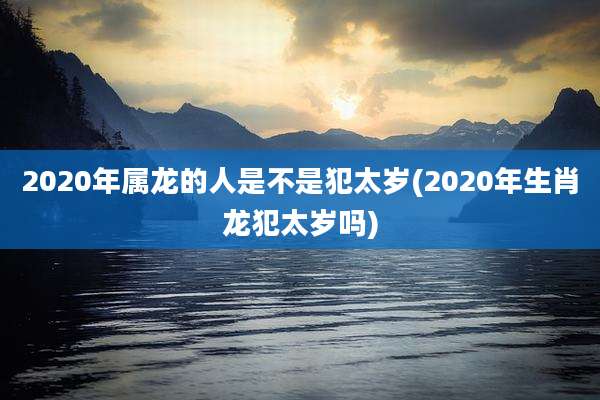 2020年属龙的人是不是犯太岁(2020年生肖龙犯太岁吗)