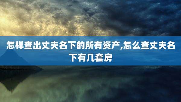 怎样查出丈夫名下的所有资产,怎么查丈夫名下有几套房