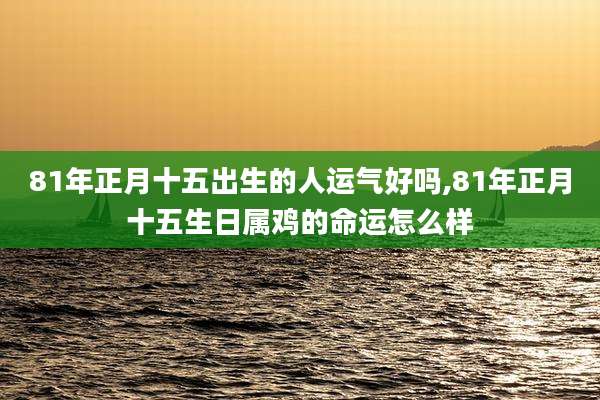 81年正月十五出生的人运气好吗,81年正月十五生日属鸡的命运怎么样