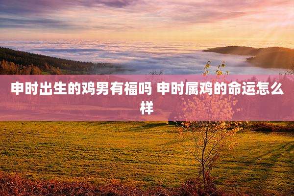 申时出生的鸡男有福吗 申时属鸡的命运怎么样